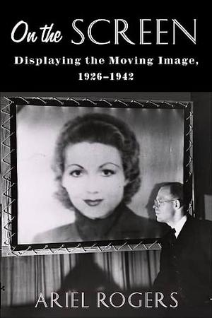 On the Screen: Displaying the Moving Image, 1926-1942 by Ariel Rogers