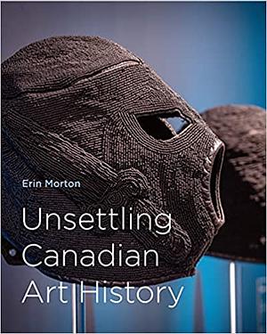 Unsettling Canadian Art History by Erin Morton