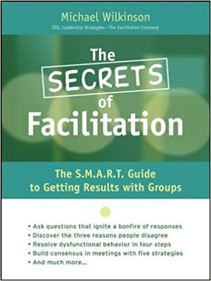 The Secrets of Facilitation: The S.M.A.R.T. Guide to Getting Results with Groups by Michael Wilkinson