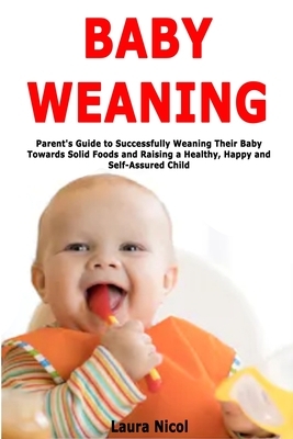 Baby Weaning: Parent's Guide to Successfully Weaning Their Baby Towards Solid Foods and Raising a Healthy, Happy and Self-Assured Ch by Laura Nicol