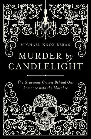 Murder by Candlelight: The Gruesome Crimes Behind Our Romance with the Macabre by Michael Knox Beran