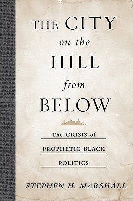 The City on the Hill from Below: The Crisis of Prophetic Black Politics by Stephen Marshall