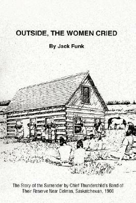 Outside, the Women Cried: The Story of the Surrender by Chief Thunderchild's Band of Their Reserve Near Delmas, Saskatchewan, 1908 by Jack Funk