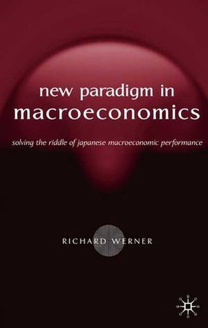 The New Paradigm in Macroeconomics: Solving the Riddle of Japanese Macroeconomic Performance by Richard Werner