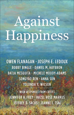 Against Happiness by Owen Flanagan, Yolonda Y. Wilson, Michele Moody-Adams, Duke University), Daniel M. Haybron, Bobby Bingle, Owen (James B. Duke Professor Flanagan, Batja Mesquita, Anna Sun, Joseph E. LeDoux, Songyao Ren