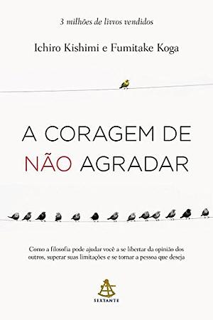 A Coragem de não Agradar. Como a Filosofia Pode Ajudar Você a Se Libertar da Opinião dos Outros, Superar Suas Limitações e se Tornar a Pessoa que Deseja by Ichiro Kishimi