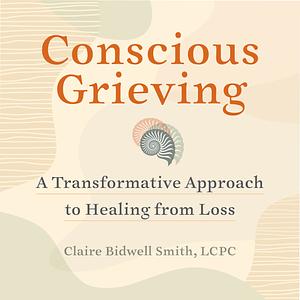 Conscious Grieving: A Transformative Approach to Healing from Loss by Claire Bidwell Smith