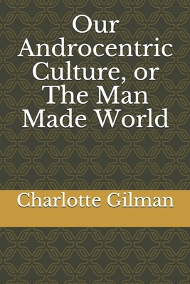 Our Androcentric Culture, or The Man Made World by Charlotte Perkins Gilman