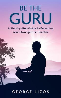 Be the Guru: A Step-By-Step Guide to Becoming Your Own Spiritual Teacher by George Lizos