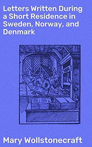 Letters Written During a Short Residence in Sweden, Norway, and Denmark: A Feminist Perspective on Nordic Societies in the Late 18th Century by Mary Wollstonecraft, Mary Wollstonecraft
