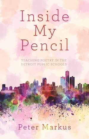 Inside My Pencil: Teaching Poetry in Detroit Public Schools by Peter Markus