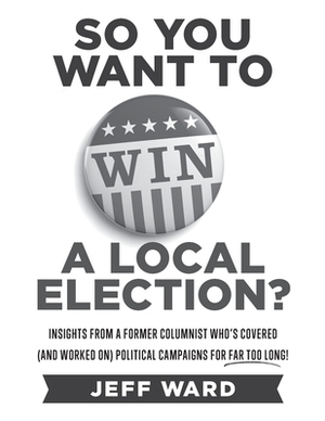 So You Want to Win a Local Election? - monochrome edition: Insights from a former columnist who's covered (and worked on) political campaigns for far by Jeff Ward