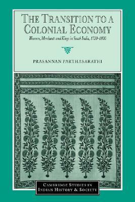 The Transition to a Colonial Economy: Weavers, Merchants and Kings in South India, 1720 1800 by Prasannan Parthasarathi