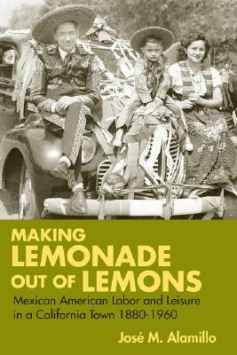 Making Lemonade Out of Lemons: Mexican American Labor and Leisure in a California Town 1880-1960 by Jose Alamillo