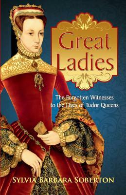 Great Ladies: The Forgotten Witnesses to the Lives of Tudor Queens by Sylvia Barbara Soberton