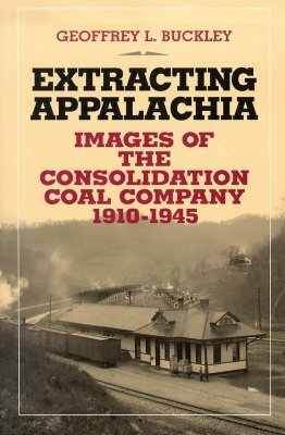 Extracting Appalachia: Images of the Consolidation Coal Company, 1910-1945 by Geoffrey L. Buckley