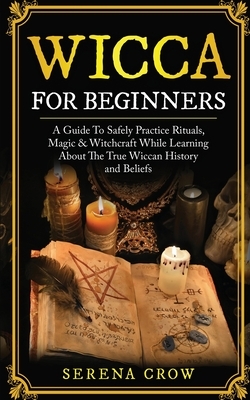 Wicca for Beginners: A Guide to Safely Practice Rituals, Magic and Witchcraft While Learning about the True Wiccan History and Beliefs by Serena Crow