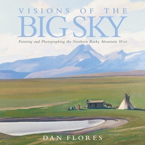 Visions of the Big Sky: Painting and Photographing the Northern Rocky Mountain West by Dan Flores