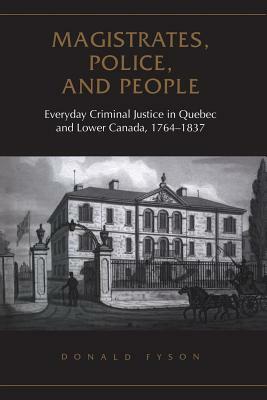 Magistrates, Police, and People: Everyday Criminal Justice in Quebec and Lower Canada, 1764-1837 by Donald Fyson