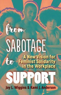 From Sabotage to Support: A New Vision for Feminist Solidarity in the Workplace by Joy L. Wiggins, Kami J. Anderson