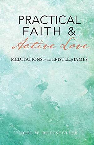 Practical Faith &amp; Active Love: Meditations on the Epistle of James by Joel W. Huffstetler