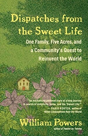 Dispatches from the Sweet Life: One Family, Five Acres, and a Community's Quest to Reinvent the World by William Powers