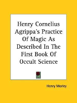 Henry Cornelius Agrippa's Practice Of Magic As Described In The First Book Of Occult Science by Henry Morley