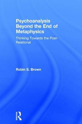 Psychoanalysis Beyond the End of Metaphysics: Thinking Towards the Post-Relational by Robin S. Brown