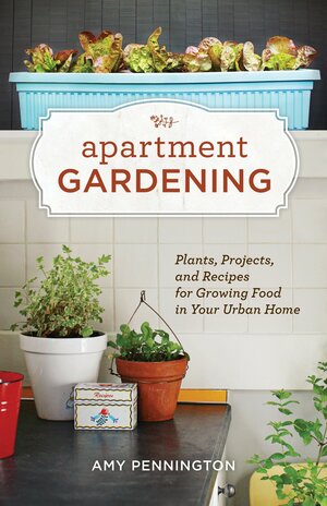 Apartment Gardening: Plants, Projects, and Recipes for Growing Food in Your Urban Home by Amy Pennington
