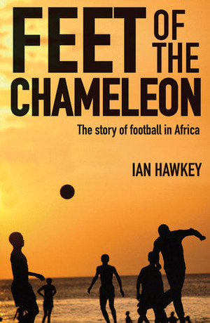 Feet of the Chameleon: The Story of Football in Africa by Ian Hawkey
