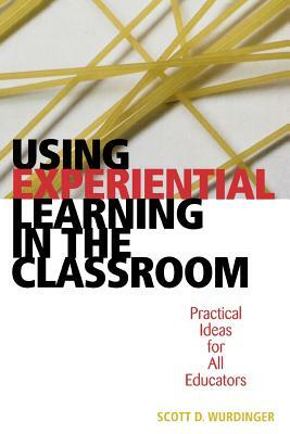 Using Experiential Learning in the Classroom: Practical Ideas for All Educators by Scott D. Wurdinger