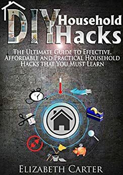 DIY Household Hacks: The Ultimate Guide To Effective, Affordable And Practical Household Hacks That You MUST Learn by Elizabeth Carter