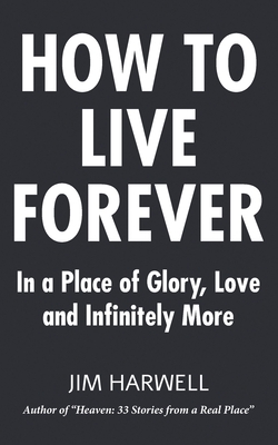 How to Live Forever: In a Place of Glory, Love and Infinitely More by Jim Harwell