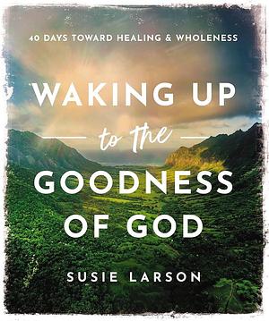 Waking Up to the Goodness of God: 40 Days Toward Healing and Wholeness by Susie Larson