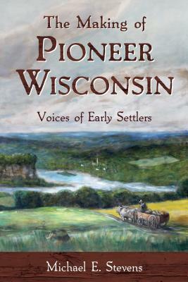 The Making of Pioneer Wisconsin: Voices of Early Settlers by Michael E. Stevens