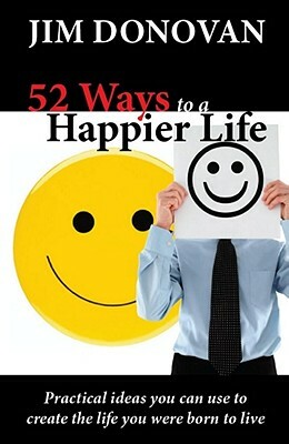 52 Ways to a Happier Life: Practical Ideas You Can Use to Create the Life You Were Born to Live by Jim Donovan