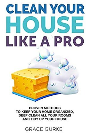 Clean Your House Like a Pro: Proven Methods To Keep Your Home Organized, Deep Clean All Your Rooms & Tidy Up Your House by Grace Burke