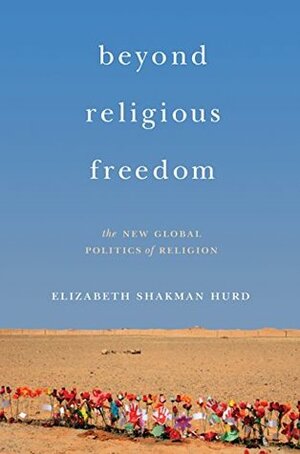 Beyond Religious Freedom: The New Global Politics of Religion by Elizabeth Shakman Hurd