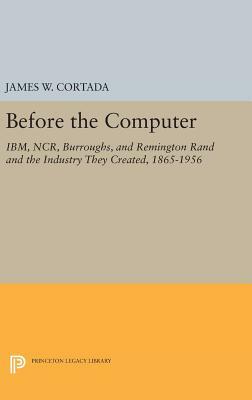 Before the Computer: Ibm, Ncr, Burroughs, and Remington Rand and the Industry They Created, 1865-1956 by James W. Cortada