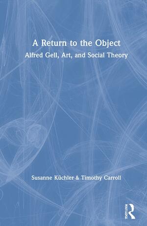 A Return to the Object: Alfred Gell and the Anthropology of Art by Susanne Kuechler, Timothy Carroll