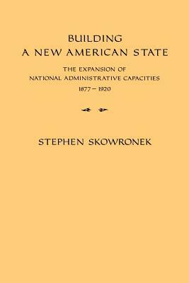 Building a New American State: The Expansion of National Administrative Capacities, 1877 1920 by Stephen Skowronek