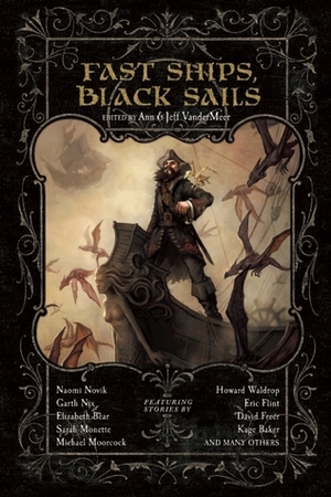 Fast Ships, Black Sails by Jayme Lynn Blaschke, Jeff VanderMeer, Paul D. Batteiger, Rachel Swirsky, Garth Nix, Conrad Williams, Kage Baker, Kelly Barnhill, Michael Moorcock, Elizabeth Bear, Rhys Hughes, Ann VanderMeer, Justin Howe, Carrie Vaughn, Howard Waldrop, Steve Aylett, Scott VanderMeer, Scott Altmann, Dave Freer, Brendan Connell, Sarah Monette, Naomi Novik, Eric Flint, Katherine Sparrow