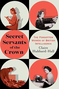 Secret Servants of the Crown: The Forgotten Women of British Intelligence by Claire Hubbard-Hall