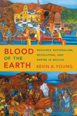 Blood of the Earth: Resource Nationalism, Revolution, and Empire in Bolivia by Kevin A. Young