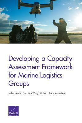 Developing a Capacity Assessment Framework for Marine Logistics Groups by Yuna Huh Wong, Walter L. Perry, Joslyn Hemler