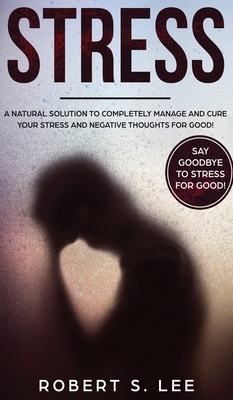 Stress: A Natural Solution to Completely Manage and Cure your Stress and Negative Thoughts for Good! by Robert S. Lee