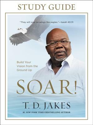 Soar! Study Guide: Build Your Vision from the Ground Up by T. D. Jakes