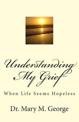 Understanding My Grief: When life seem hopeless by Mary George