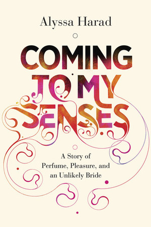 Coming to My Senses: A Story of Perfume, Pleasure, and an Unlikely Bride by Alyssa Harad
