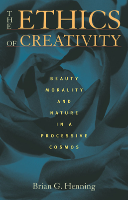 The Ethics of Creativity: Beauty, Morality, and Nature in a Processive Cosmos by Brian G. Henning